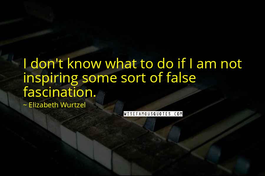 Elizabeth Wurtzel Quotes: I don't know what to do if I am not inspiring some sort of false fascination.