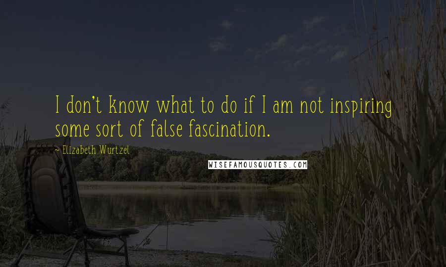 Elizabeth Wurtzel Quotes: I don't know what to do if I am not inspiring some sort of false fascination.