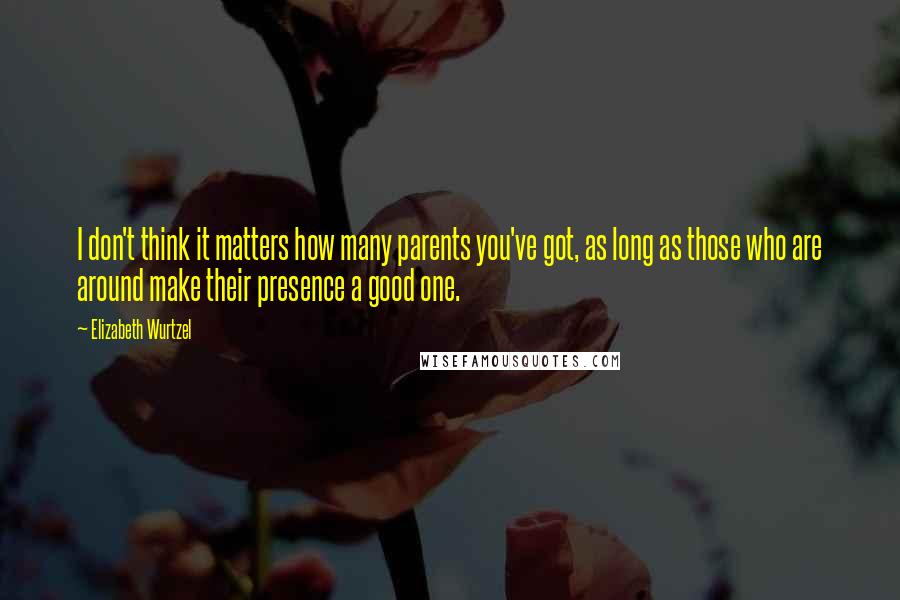 Elizabeth Wurtzel Quotes: I don't think it matters how many parents you've got, as long as those who are around make their presence a good one.