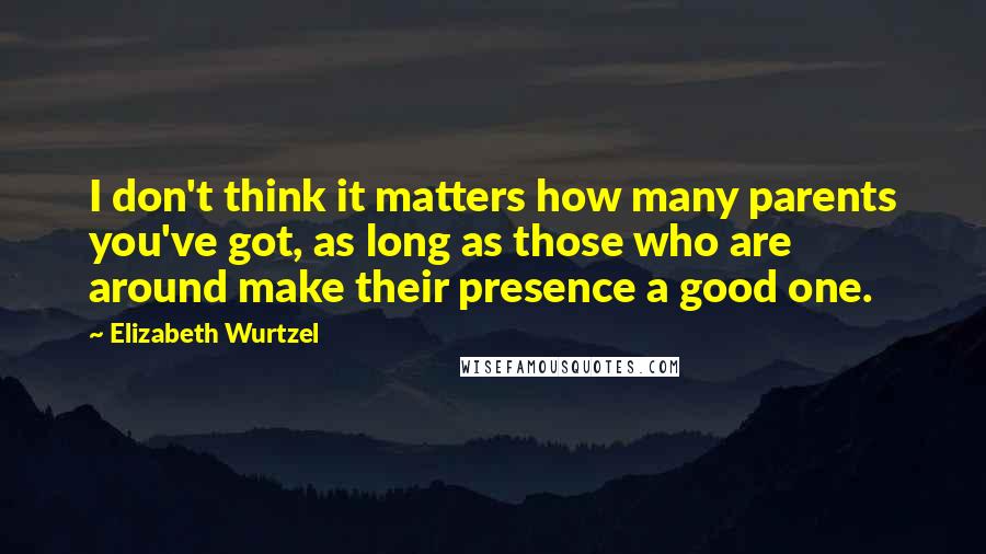 Elizabeth Wurtzel Quotes: I don't think it matters how many parents you've got, as long as those who are around make their presence a good one.