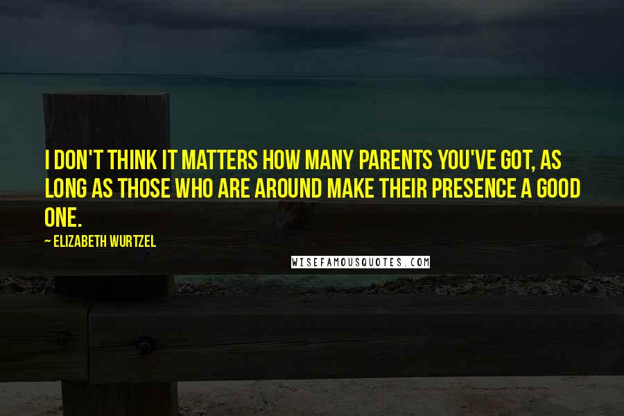 Elizabeth Wurtzel Quotes: I don't think it matters how many parents you've got, as long as those who are around make their presence a good one.