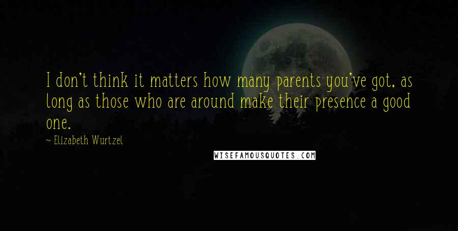 Elizabeth Wurtzel Quotes: I don't think it matters how many parents you've got, as long as those who are around make their presence a good one.
