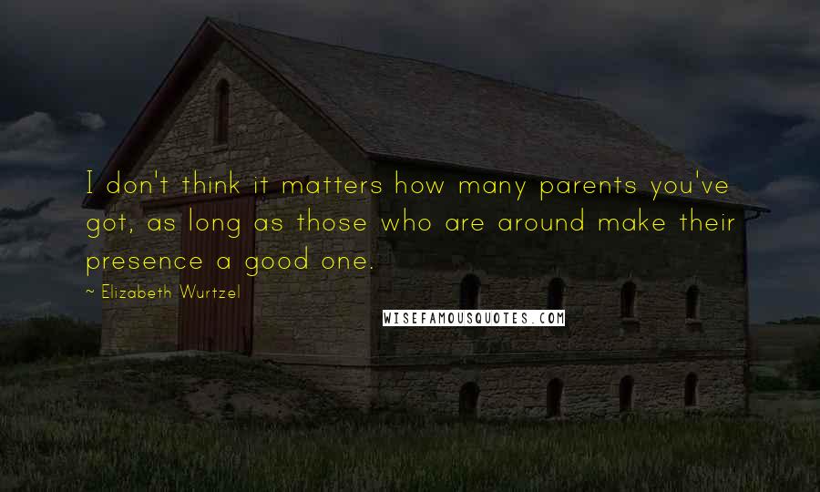 Elizabeth Wurtzel Quotes: I don't think it matters how many parents you've got, as long as those who are around make their presence a good one.