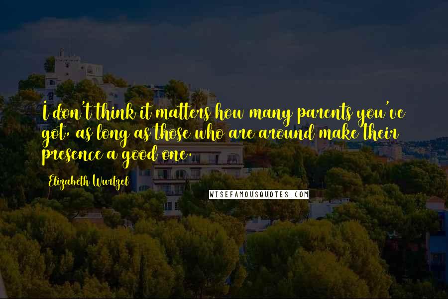 Elizabeth Wurtzel Quotes: I don't think it matters how many parents you've got, as long as those who are around make their presence a good one.