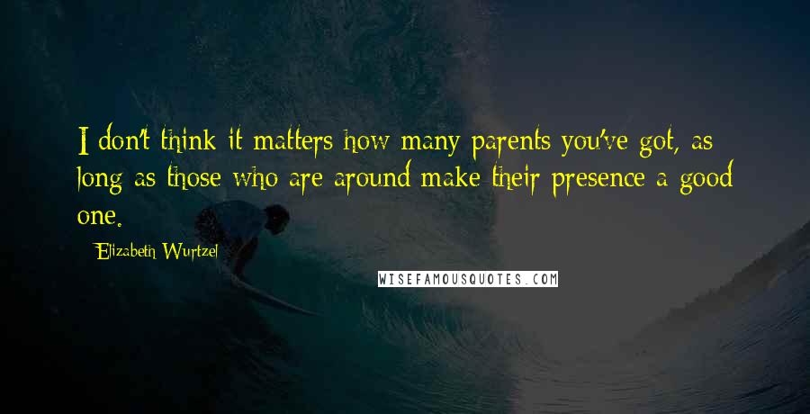 Elizabeth Wurtzel Quotes: I don't think it matters how many parents you've got, as long as those who are around make their presence a good one.