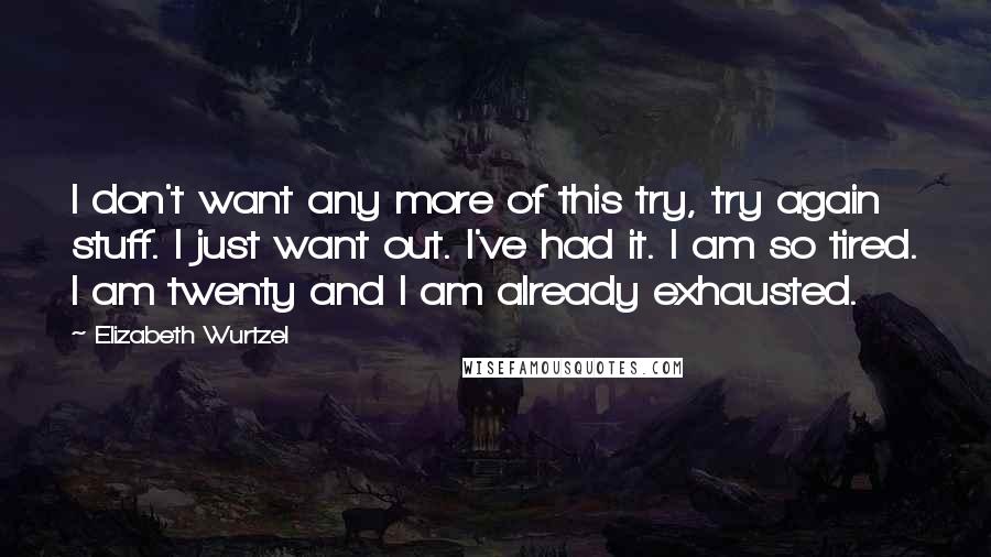 Elizabeth Wurtzel Quotes: I don't want any more of this try, try again stuff. I just want out. I've had it. I am so tired. I am twenty and I am already exhausted.