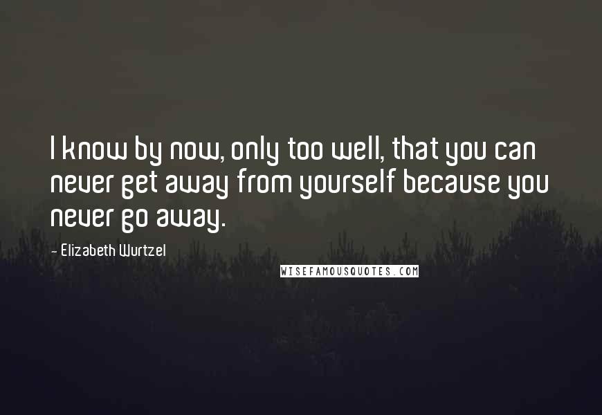 Elizabeth Wurtzel Quotes: I know by now, only too well, that you can never get away from yourself because you never go away.