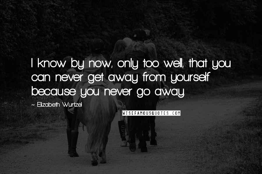 Elizabeth Wurtzel Quotes: I know by now, only too well, that you can never get away from yourself because you never go away.