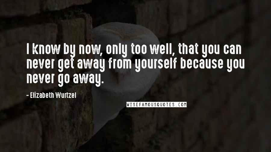 Elizabeth Wurtzel Quotes: I know by now, only too well, that you can never get away from yourself because you never go away.