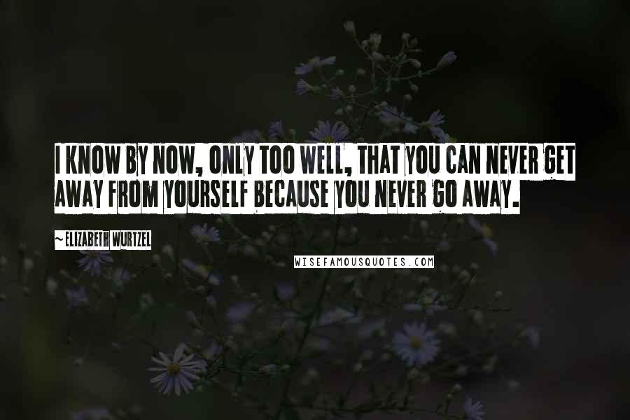 Elizabeth Wurtzel Quotes: I know by now, only too well, that you can never get away from yourself because you never go away.