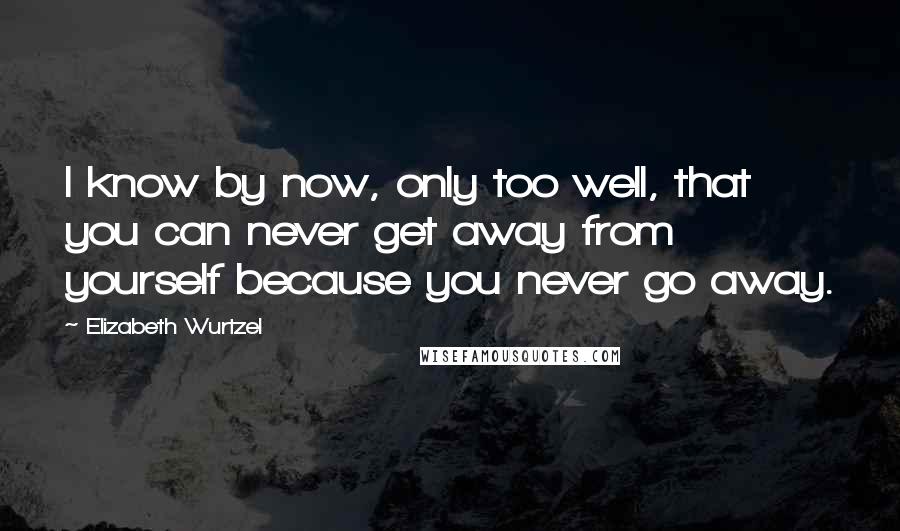 Elizabeth Wurtzel Quotes: I know by now, only too well, that you can never get away from yourself because you never go away.