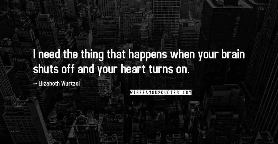 Elizabeth Wurtzel Quotes: I need the thing that happens when your brain shuts off and your heart turns on.