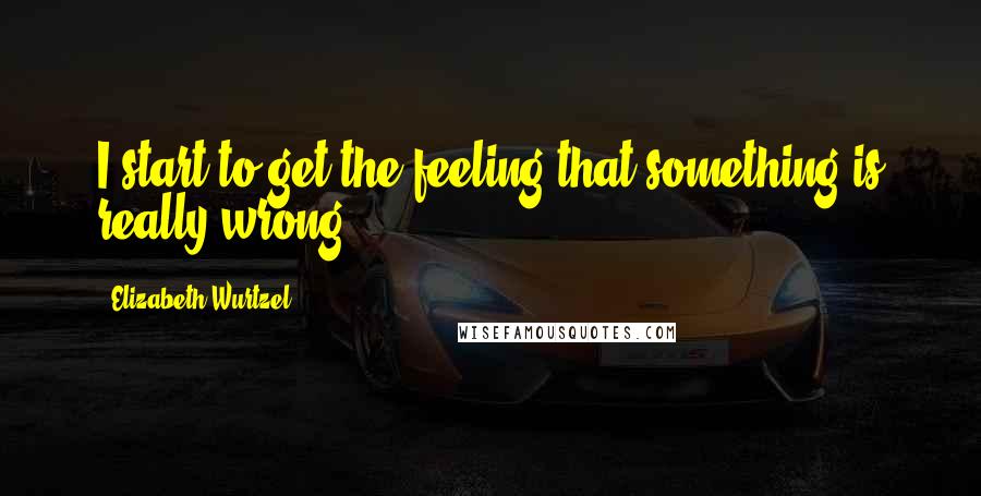 Elizabeth Wurtzel Quotes: I start to get the feeling that something is really wrong.