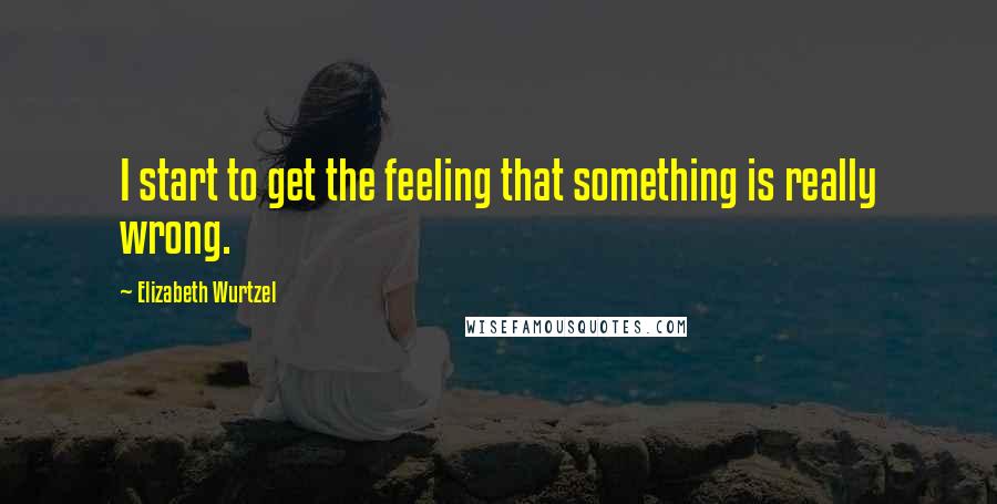 Elizabeth Wurtzel Quotes: I start to get the feeling that something is really wrong.