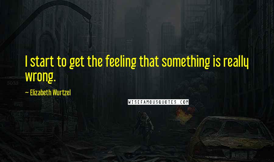 Elizabeth Wurtzel Quotes: I start to get the feeling that something is really wrong.