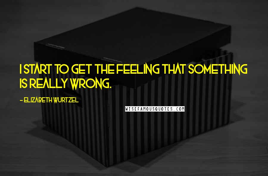 Elizabeth Wurtzel Quotes: I start to get the feeling that something is really wrong.