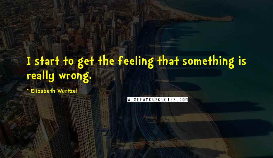 Elizabeth Wurtzel Quotes: I start to get the feeling that something is really wrong.
