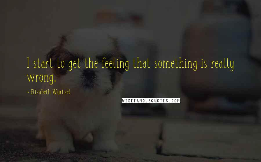 Elizabeth Wurtzel Quotes: I start to get the feeling that something is really wrong.