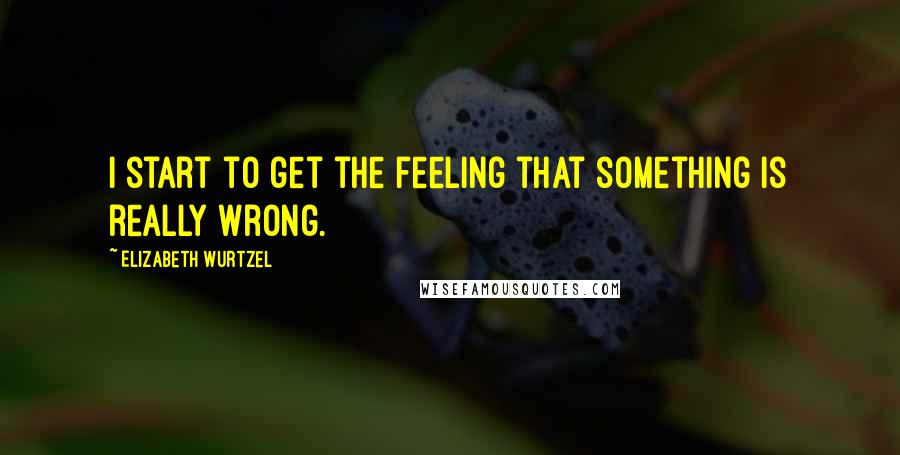 Elizabeth Wurtzel Quotes: I start to get the feeling that something is really wrong.