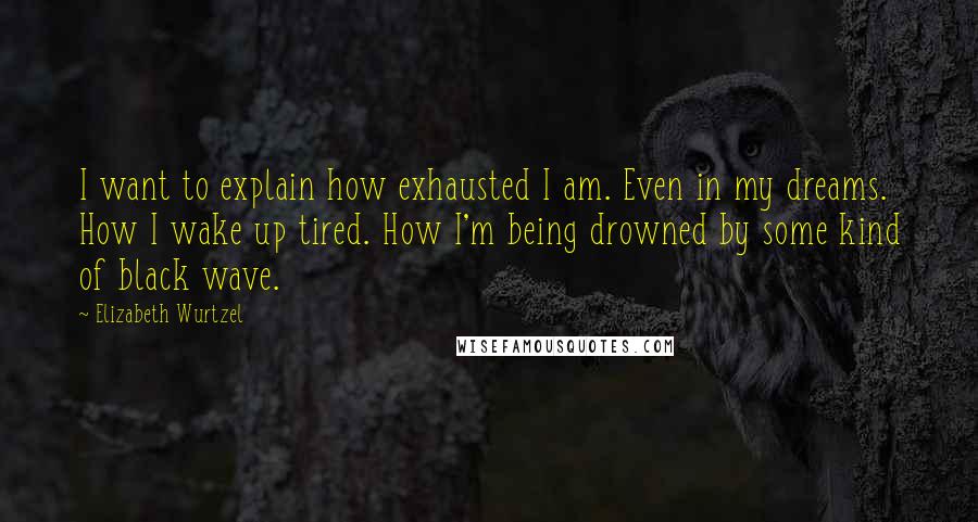 Elizabeth Wurtzel Quotes: I want to explain how exhausted I am. Even in my dreams. How I wake up tired. How I'm being drowned by some kind of black wave.