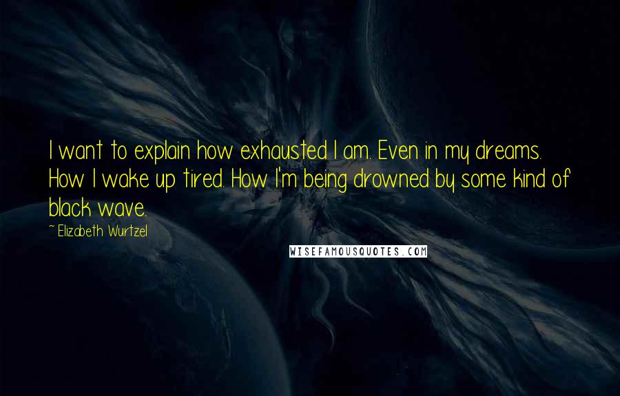 Elizabeth Wurtzel Quotes: I want to explain how exhausted I am. Even in my dreams. How I wake up tired. How I'm being drowned by some kind of black wave.