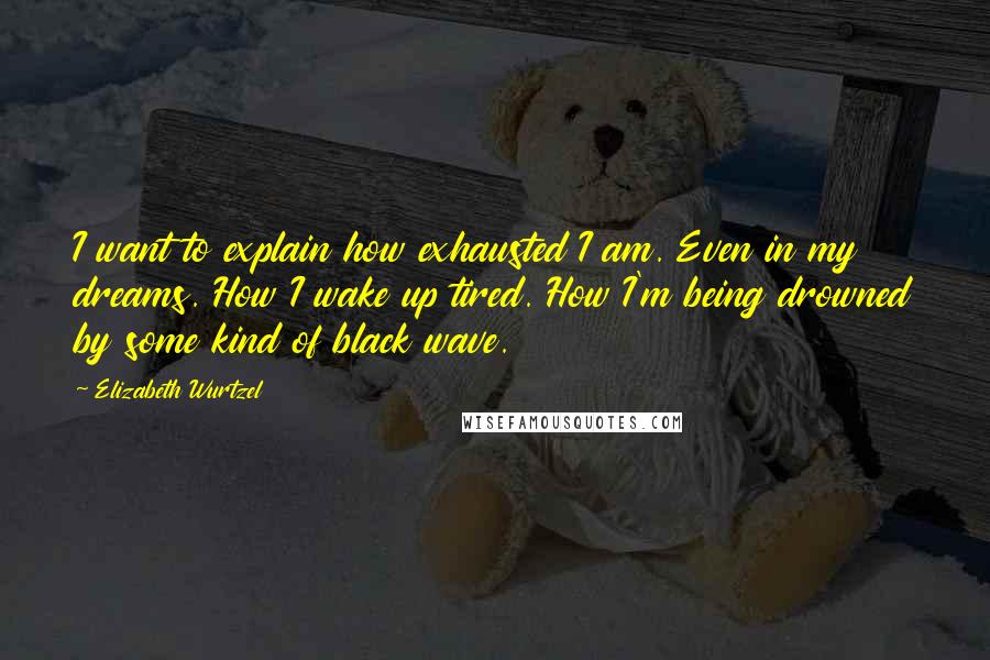 Elizabeth Wurtzel Quotes: I want to explain how exhausted I am. Even in my dreams. How I wake up tired. How I'm being drowned by some kind of black wave.