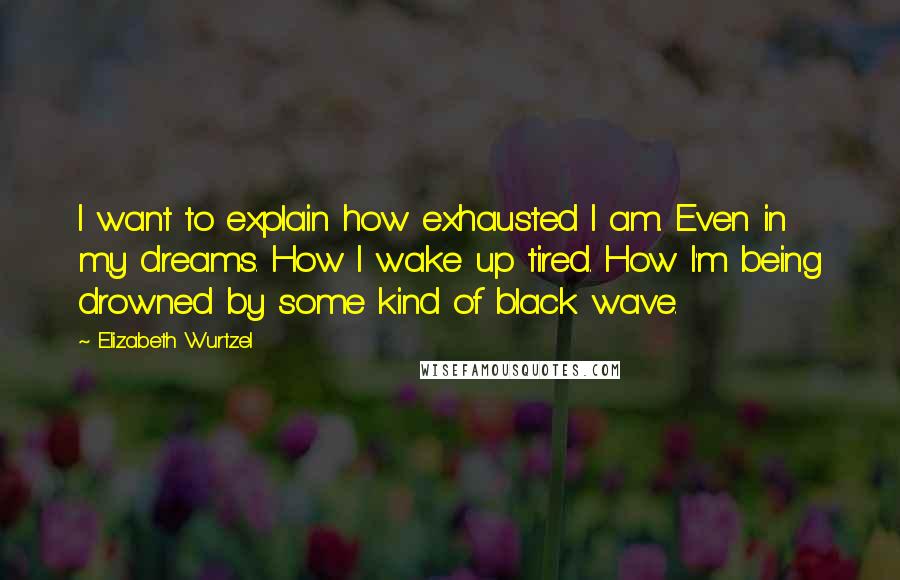 Elizabeth Wurtzel Quotes: I want to explain how exhausted I am. Even in my dreams. How I wake up tired. How I'm being drowned by some kind of black wave.