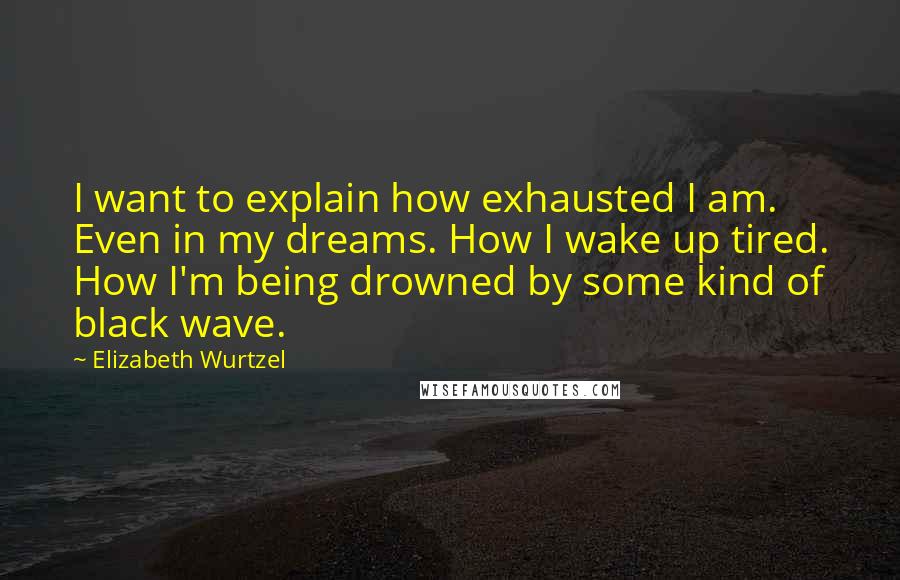 Elizabeth Wurtzel Quotes: I want to explain how exhausted I am. Even in my dreams. How I wake up tired. How I'm being drowned by some kind of black wave.