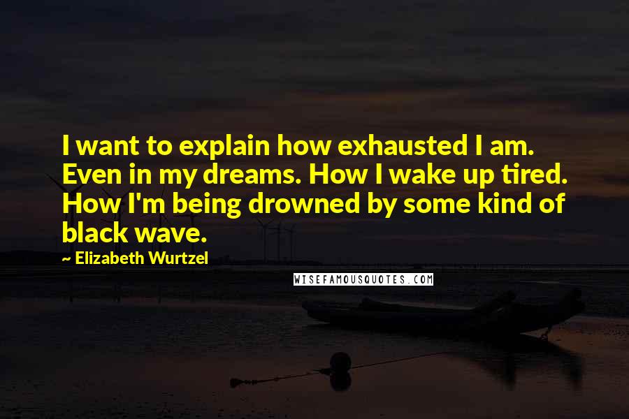 Elizabeth Wurtzel Quotes: I want to explain how exhausted I am. Even in my dreams. How I wake up tired. How I'm being drowned by some kind of black wave.