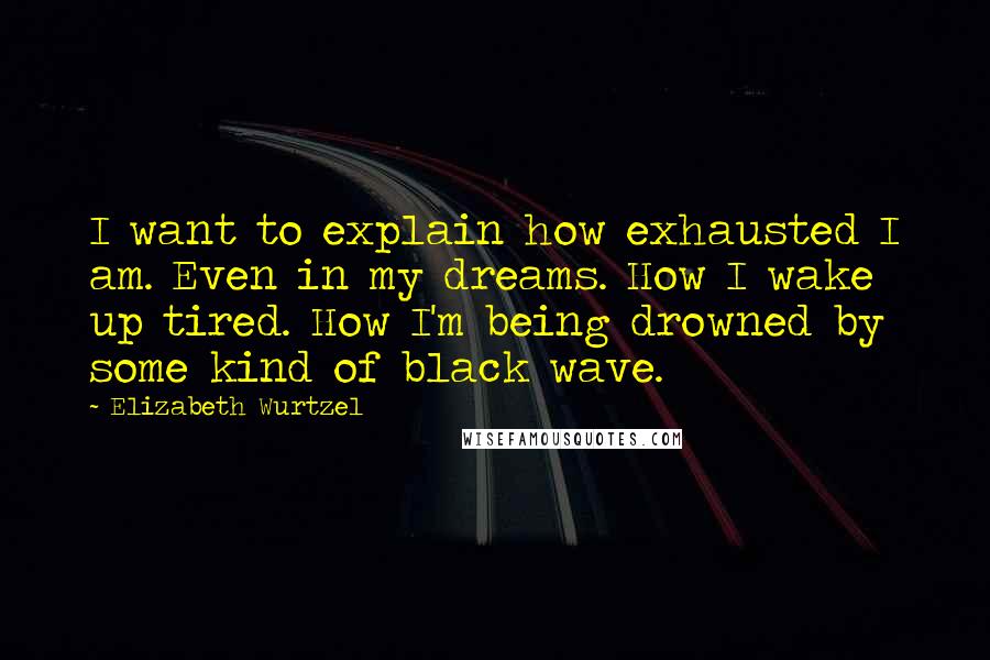 Elizabeth Wurtzel Quotes: I want to explain how exhausted I am. Even in my dreams. How I wake up tired. How I'm being drowned by some kind of black wave.