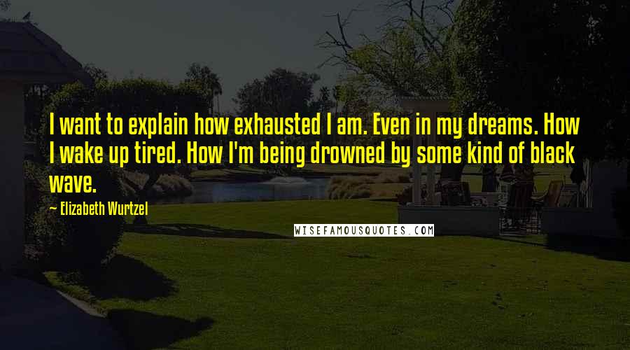 Elizabeth Wurtzel Quotes: I want to explain how exhausted I am. Even in my dreams. How I wake up tired. How I'm being drowned by some kind of black wave.