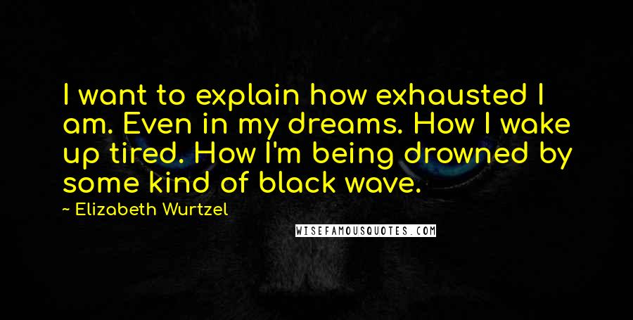 Elizabeth Wurtzel Quotes: I want to explain how exhausted I am. Even in my dreams. How I wake up tired. How I'm being drowned by some kind of black wave.