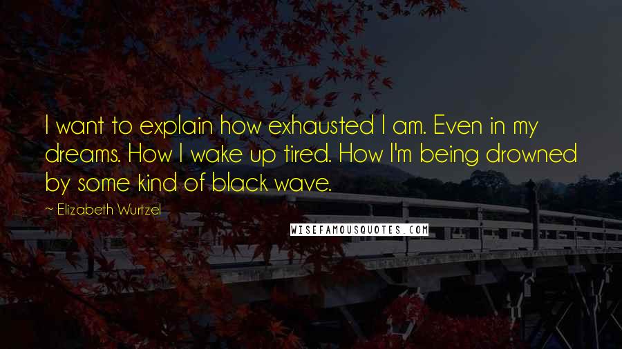 Elizabeth Wurtzel Quotes: I want to explain how exhausted I am. Even in my dreams. How I wake up tired. How I'm being drowned by some kind of black wave.