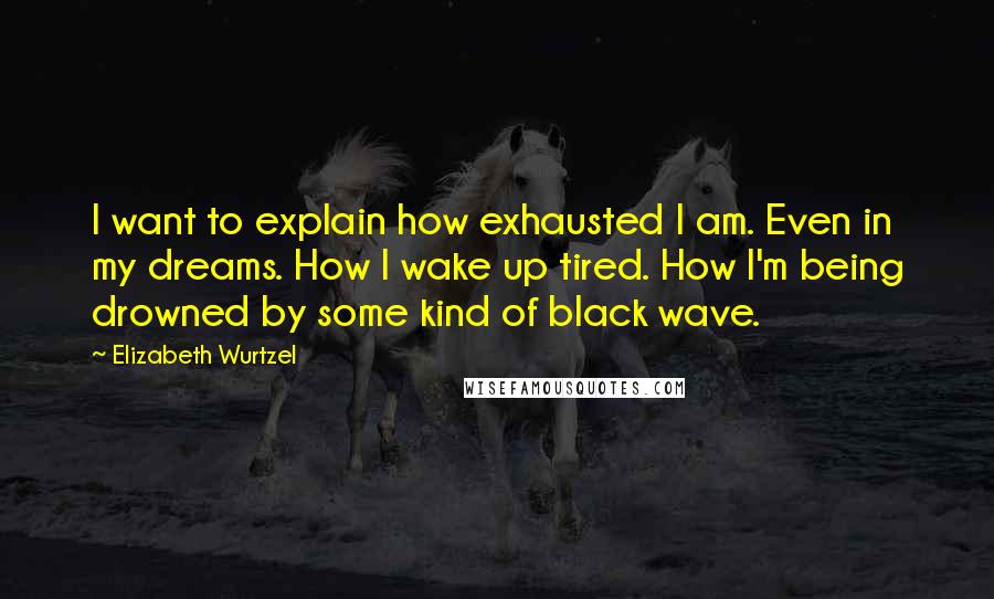 Elizabeth Wurtzel Quotes: I want to explain how exhausted I am. Even in my dreams. How I wake up tired. How I'm being drowned by some kind of black wave.