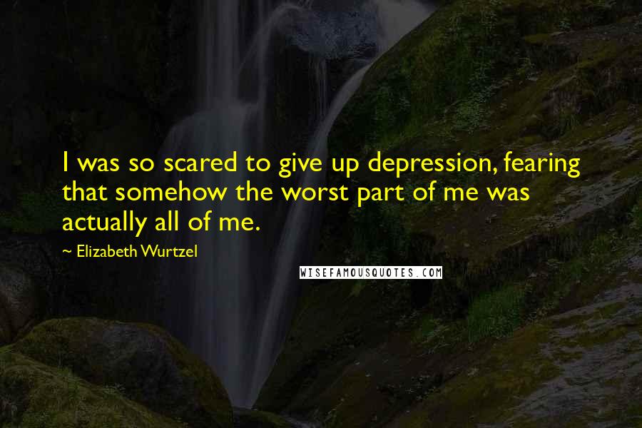 Elizabeth Wurtzel Quotes: I was so scared to give up depression, fearing that somehow the worst part of me was actually all of me.