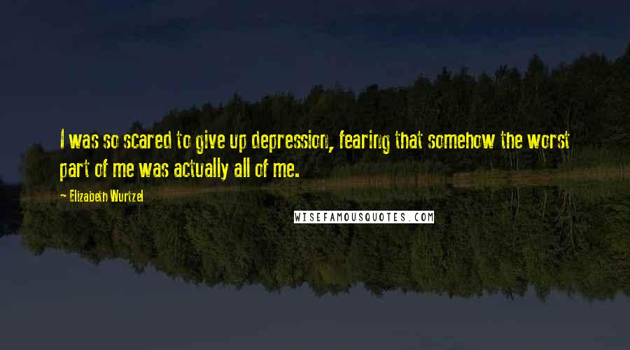 Elizabeth Wurtzel Quotes: I was so scared to give up depression, fearing that somehow the worst part of me was actually all of me.