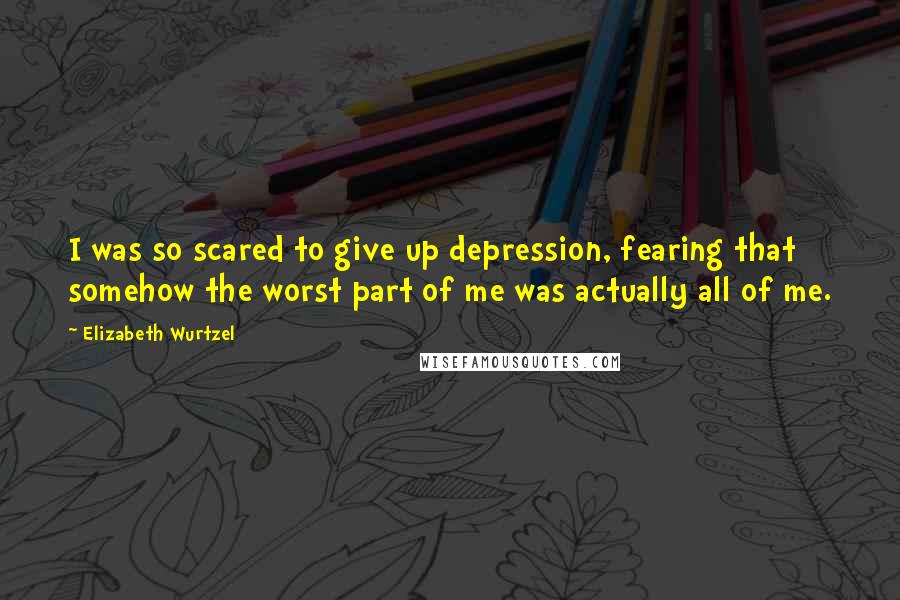 Elizabeth Wurtzel Quotes: I was so scared to give up depression, fearing that somehow the worst part of me was actually all of me.