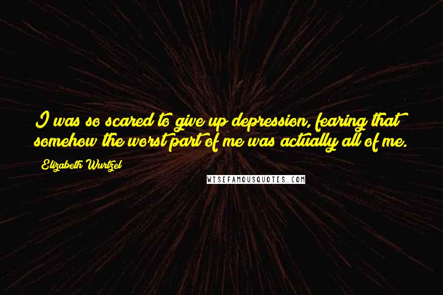 Elizabeth Wurtzel Quotes: I was so scared to give up depression, fearing that somehow the worst part of me was actually all of me.