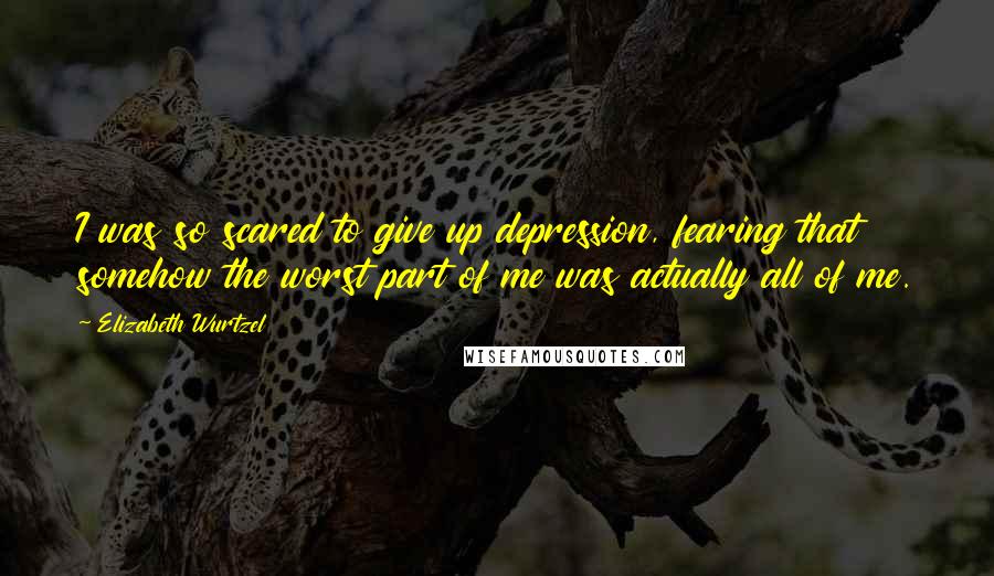 Elizabeth Wurtzel Quotes: I was so scared to give up depression, fearing that somehow the worst part of me was actually all of me.