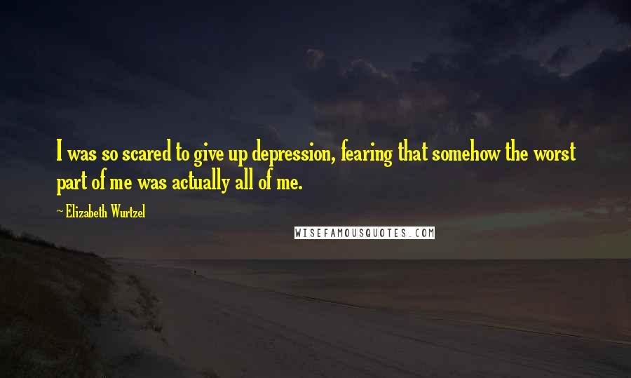 Elizabeth Wurtzel Quotes: I was so scared to give up depression, fearing that somehow the worst part of me was actually all of me.