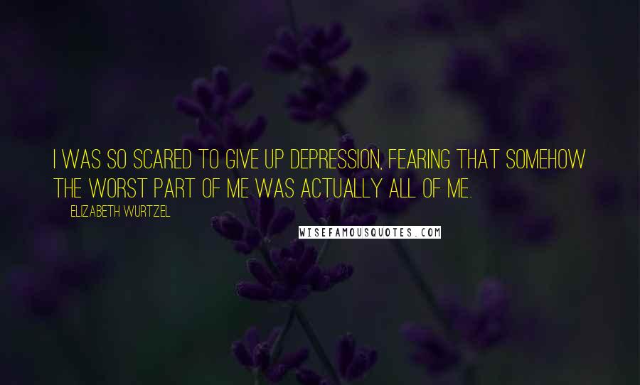 Elizabeth Wurtzel Quotes: I was so scared to give up depression, fearing that somehow the worst part of me was actually all of me.