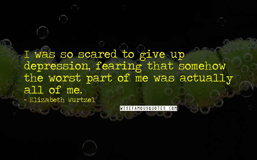 Elizabeth Wurtzel Quotes: I was so scared to give up depression, fearing that somehow the worst part of me was actually all of me.