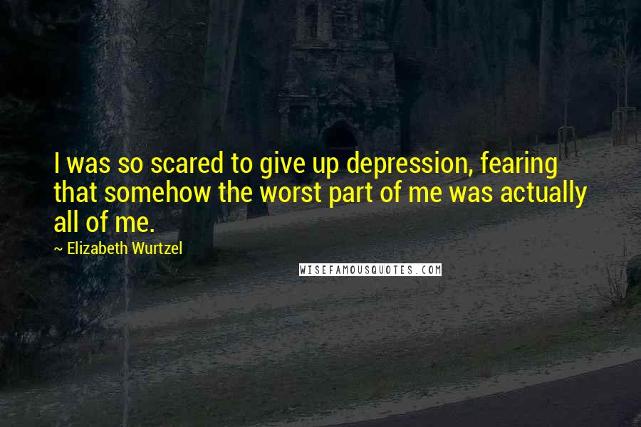 Elizabeth Wurtzel Quotes: I was so scared to give up depression, fearing that somehow the worst part of me was actually all of me.