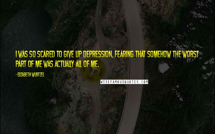 Elizabeth Wurtzel Quotes: I was so scared to give up depression, fearing that somehow the worst part of me was actually all of me.