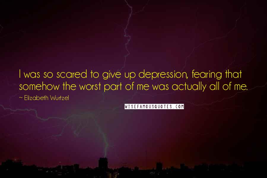 Elizabeth Wurtzel Quotes: I was so scared to give up depression, fearing that somehow the worst part of me was actually all of me.