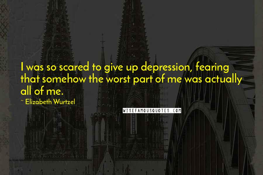 Elizabeth Wurtzel Quotes: I was so scared to give up depression, fearing that somehow the worst part of me was actually all of me.