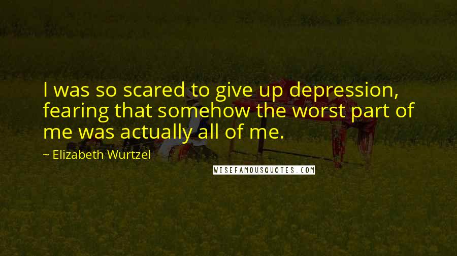 Elizabeth Wurtzel Quotes: I was so scared to give up depression, fearing that somehow the worst part of me was actually all of me.