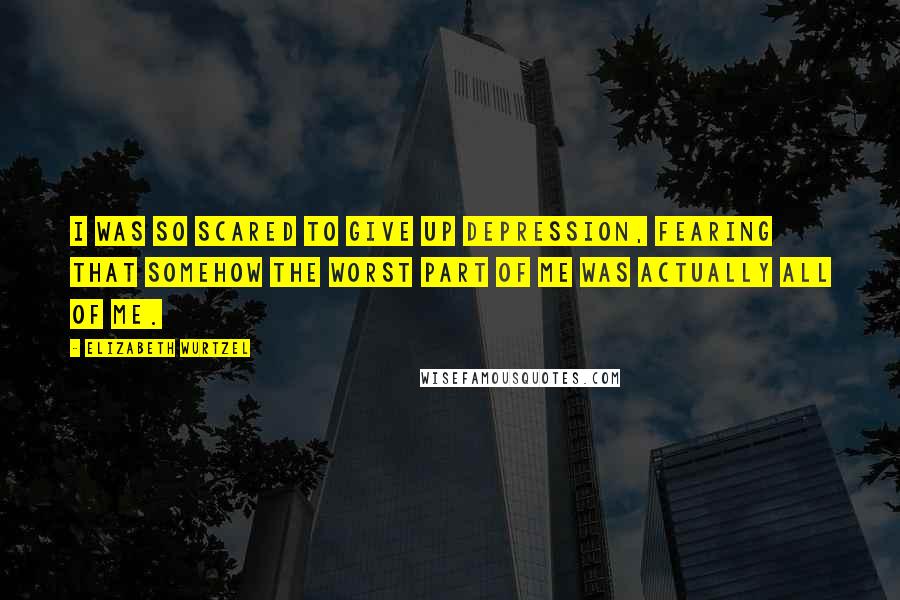 Elizabeth Wurtzel Quotes: I was so scared to give up depression, fearing that somehow the worst part of me was actually all of me.