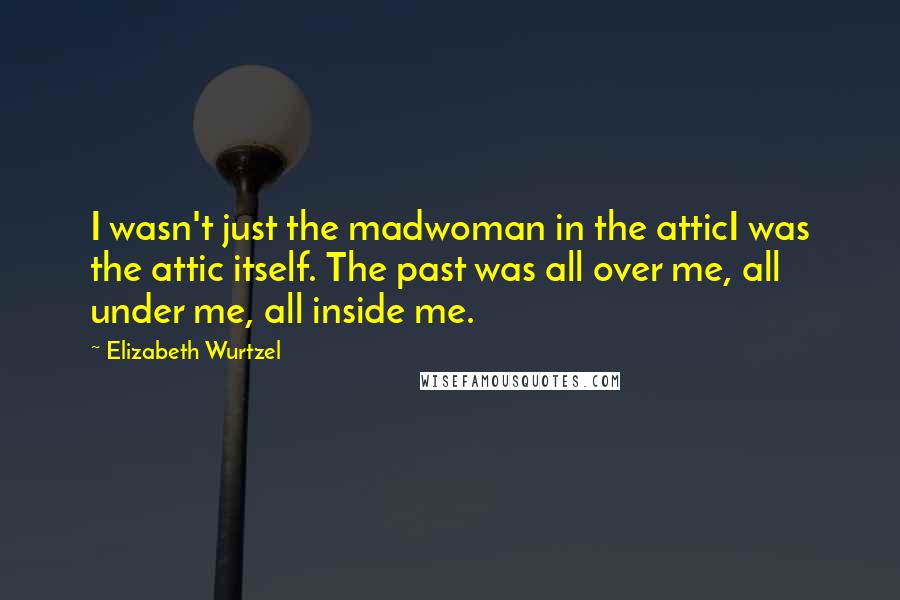 Elizabeth Wurtzel Quotes: I wasn't just the madwoman in the atticI was the attic itself. The past was all over me, all under me, all inside me.