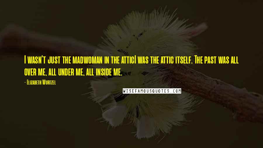 Elizabeth Wurtzel Quotes: I wasn't just the madwoman in the atticI was the attic itself. The past was all over me, all under me, all inside me.